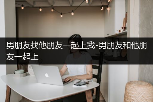 男朋友找他朋友一起上我-男朋友和他朋友一起上